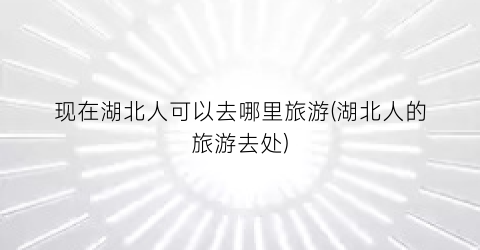 现在湖北人可以去哪里旅游(湖北人的旅游去处)