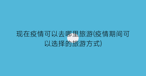 现在疫情可以去哪里旅游(疫情期间可以选择的旅游方式)