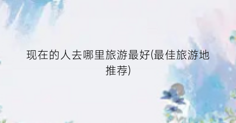 现在的人去哪里旅游最好(最佳旅游地推荐)
