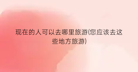 现在的人可以去哪里旅游(您应该去这些地方旅游)