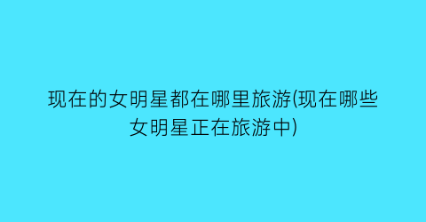 现在的女明星都在哪里旅游(现在哪些女明星正在旅游中)