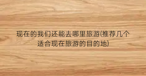 现在的我们还能去哪里旅游(推荐几个适合现在旅游的目的地)