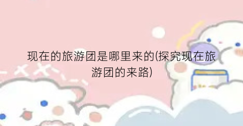 现在的旅游团是哪里来的(探究现在旅游团的来路)