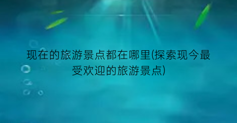 现在的旅游景点都在哪里(探索现今最受欢迎的旅游景点)