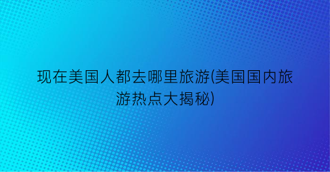 现在美国人都去哪里旅游(美国国内旅游热点大揭秘)