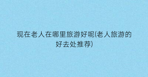 现在老人在哪里旅游好呢(老人旅游的好去处推荐)