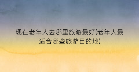 现在老年人去哪里旅游最好(老年人最适合哪些旅游目的地)
