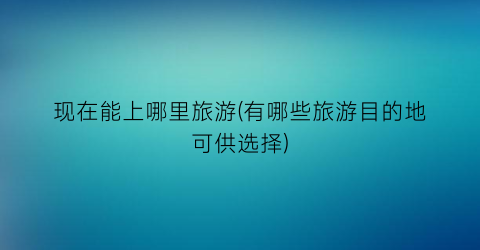 现在能上哪里旅游(有哪些旅游目的地可供选择)