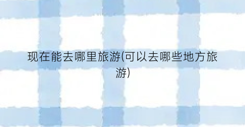 现在能去哪里旅游(可以去哪些地方旅游)
