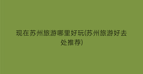 现在苏州旅游哪里好玩(苏州旅游好去处推荐)