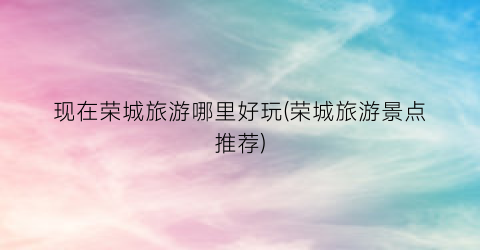 现在荣城旅游哪里好玩(荣城旅游景点推荐)