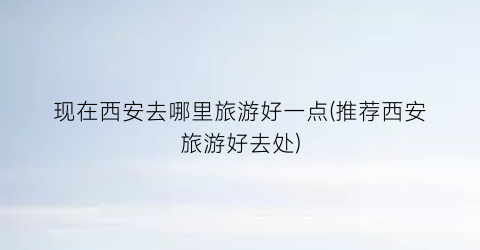现在西安去哪里旅游好一点(推荐西安旅游好去处)