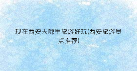 现在西安去哪里旅游好玩(西安旅游景点推荐)