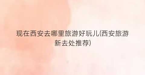 现在西安去哪里旅游好玩儿(西安旅游新去处推荐)