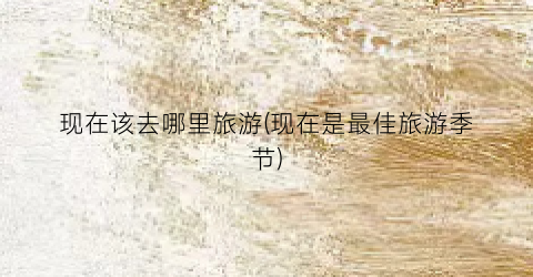 现在该去哪里旅游(现在是最佳旅游季节)