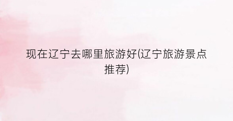 现在辽宁去哪里旅游好(辽宁旅游景点推荐)