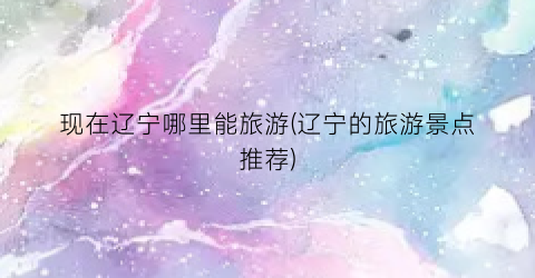 现在辽宁哪里能旅游(辽宁的旅游景点推荐)