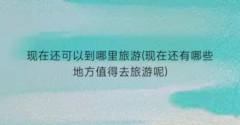 现在还可以到哪里旅游(现在还有哪些地方值得去旅游呢)