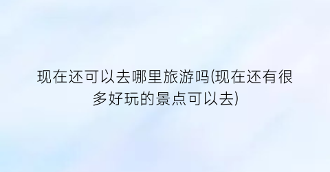 现在还可以去哪里旅游吗(现在还有很多好玩的景点可以去)