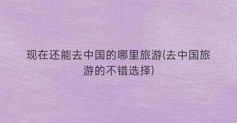 现在还能去中国的哪里旅游(去中国旅游的不错选择)