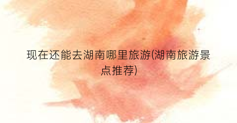 现在还能去湖南哪里旅游(湖南旅游景点推荐)