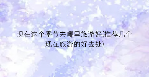 现在这个季节去哪里旅游好(推荐几个现在旅游的好去处)