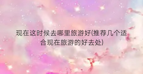 现在这时候去哪里旅游好(推荐几个适合现在旅游的好去处)