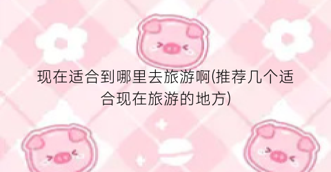 现在适合到哪里去旅游啊(推荐几个适合现在旅游的地方)