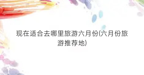 现在适合去哪里旅游六月份(六月份旅游推荐地)