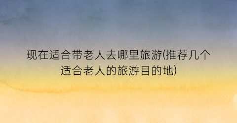 现在适合带老人去哪里旅游(推荐几个适合老人的旅游目的地)
