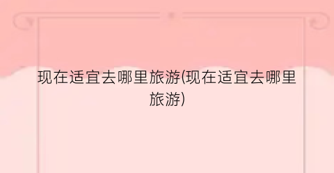 现在适宜去哪里旅游(现在适宜去哪里旅游)