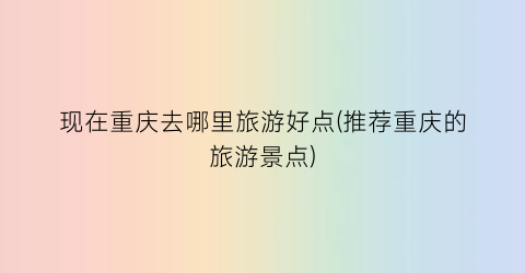 现在重庆去哪里旅游好点(推荐重庆的旅游景点)
