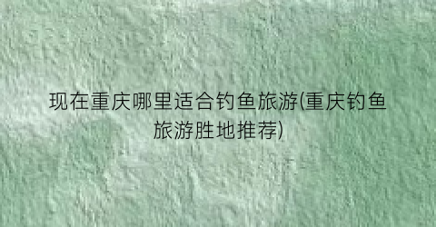 现在重庆哪里适合钓鱼旅游(重庆钓鱼旅游胜地推荐)