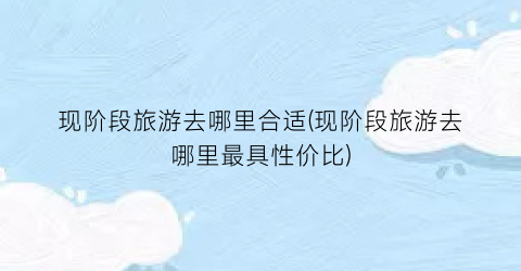 现阶段旅游去哪里合适(现阶段旅游去哪里最具性价比)