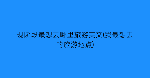 现阶段最想去哪里旅游英文(我最想去的旅游地点)