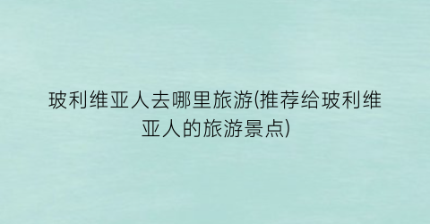 玻利维亚人去哪里旅游(推荐给玻利维亚人的旅游景点)