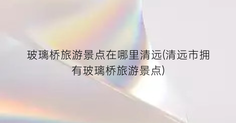 玻璃桥旅游景点在哪里清远(清远市拥有玻璃桥旅游景点)