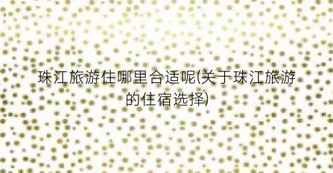 珠江旅游住哪里合适呢(关于珠江旅游的住宿选择)