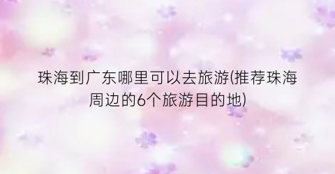 珠海到广东哪里可以去旅游(推荐珠海周边的6个旅游目的地)