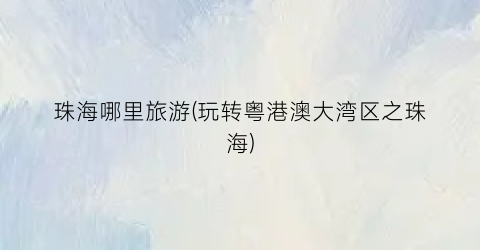 珠海哪里旅游(玩转粤港澳大湾区之珠海)