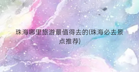 珠海哪里旅游最值得去的(珠海必去景点推荐)