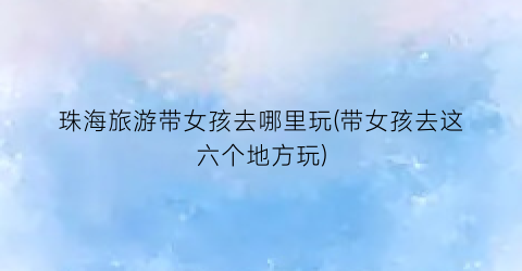 珠海旅游带女孩去哪里玩(带女孩去这六个地方玩)
