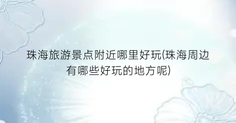 珠海旅游景点附近哪里好玩(珠海周边有哪些好玩的地方呢)