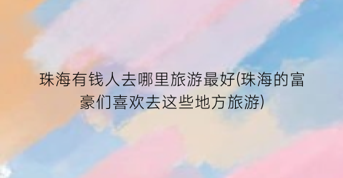 珠海有钱人去哪里旅游最好(珠海的富豪们喜欢去这些地方旅游)
