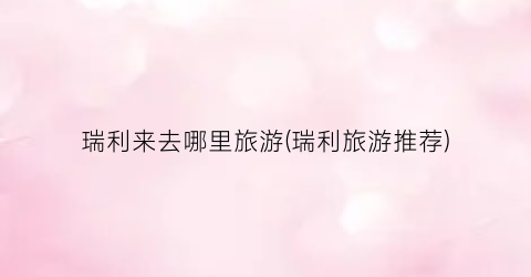 瑞利来去哪里旅游(瑞利旅游推荐)