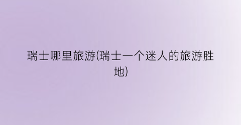 瑞士哪里旅游(瑞士一个迷人的旅游胜地)