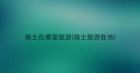 瑞士在哪里旅游(瑞士旅游胜地)