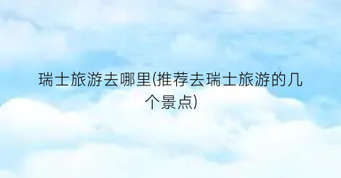 瑞士旅游去哪里(推荐去瑞士旅游的几个景点)
