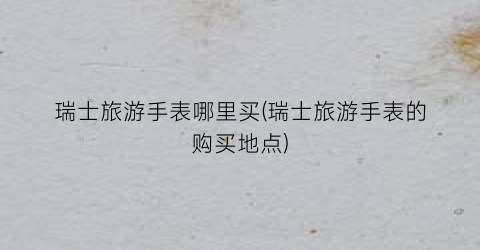 瑞士旅游手表哪里买(瑞士旅游手表的购买地点)