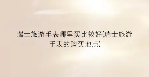 瑞士旅游手表哪里买比较好(瑞士旅游手表的购买地点)